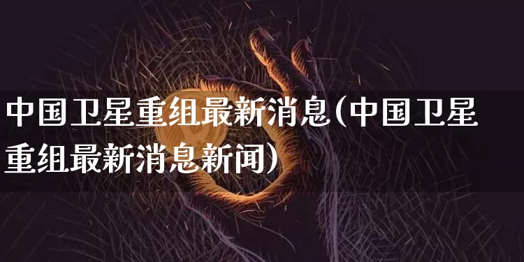 中国卫星重组最新消息(中国卫星重组最新消息新闻)_https://www.czytfl.com_期货_第1张