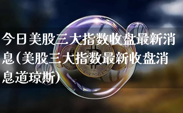 今日美股三大指数收盘最新消息(美股三大指数最新收盘消息道琼斯)_https://www.czytfl.com_期货_第1张