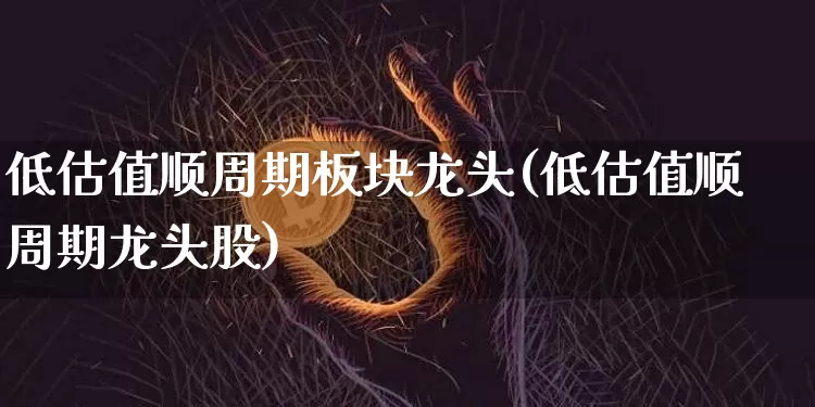 低估值顺周期板块龙头(低估值顺周期龙头股)_https://www.czytfl.com_期货价格_第1张