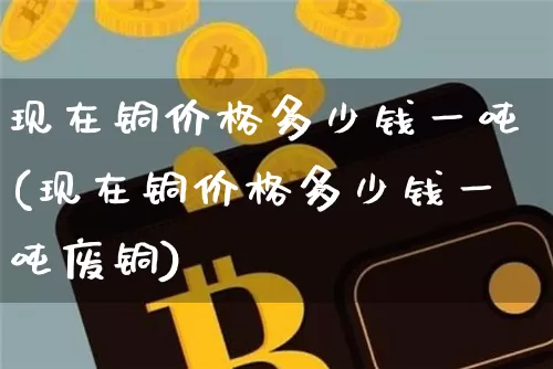 现在铜价格多少钱一吨(现在铜价格多少钱一吨废铜)_https://www.czytfl.com_期货价格_第1张