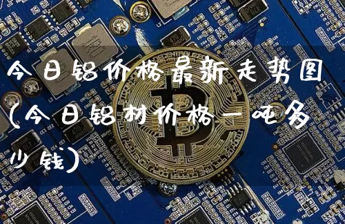 今日铝价格最新走势图(今日铝材价格一吨多少钱)_https://www.czytfl.com_期货行情_第1张
