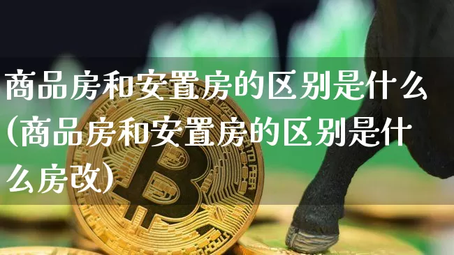 商品房和安置房的区别是什么(商品房和安置房的区别是什么房改)_https://www.czytfl.com_期货行情_第1张