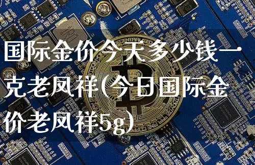国际金价今天多少钱一克老凤祥(今日国际金价老凤祥5g)_https://www.czytfl.com_期货行情_第1张