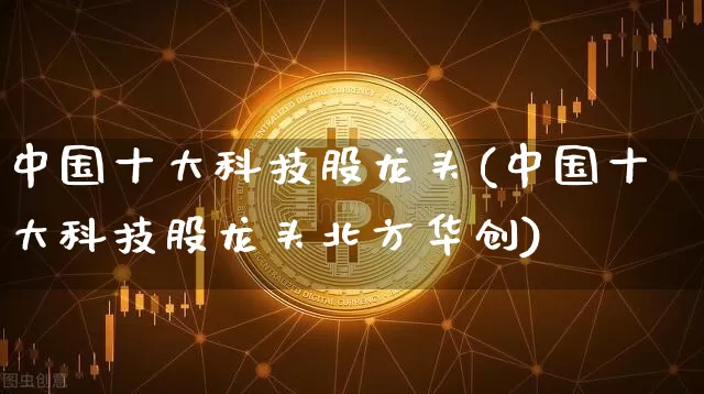 中国十大科技股龙头(中国十大科技股龙头北方华创)_https://www.czytfl.com_期货价格_第1张