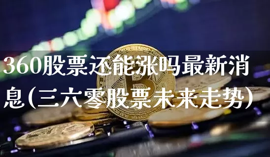 360股票还能涨吗最新消息(三六零股票未来走势)_https://www.czytfl.com_期货_第1张