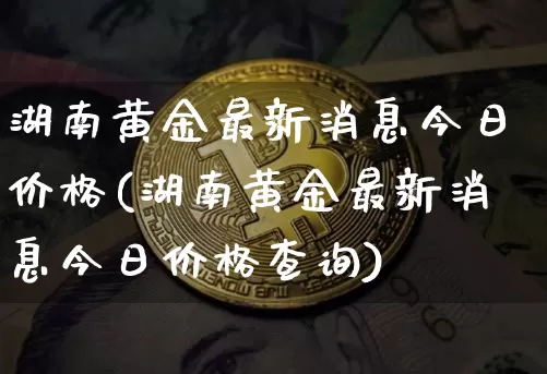 湖南黄金最新消息今日价格(湖南黄金最新消息今日价格查询)_https://www.czytfl.com_期货行情_第1张