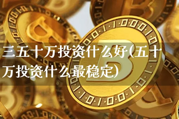 三五十万投资什么好(五十万投资什么最稳定)_https://www.czytfl.com_期货价格_第1张