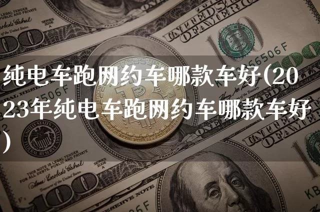 纯电车跑网约车哪款车好(2023年纯电车跑网约车哪款车好)_https://www.czytfl.com_期货_第1张
