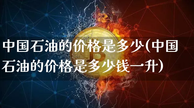 中国石油的价格是多少(中国石油的价格是多少钱一升)_https://www.czytfl.com_期货行情_第1张