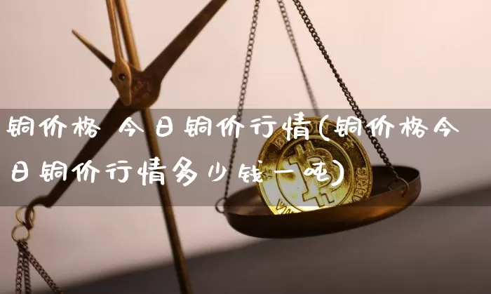 铜价格 今日铜价行情(铜价格今日铜价行情多少钱一吨)_https://www.czytfl.com_期货走势_第1张