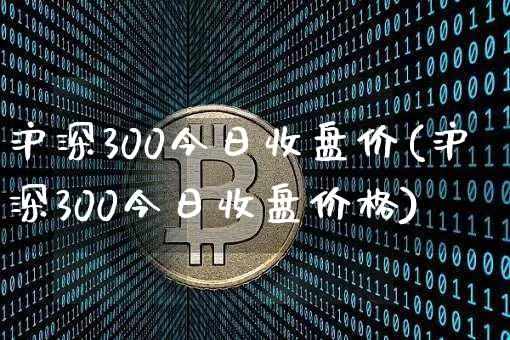 沪深300今日收盘价(沪深300今日收盘价格)_https://www.czytfl.com_期货走势_第1张