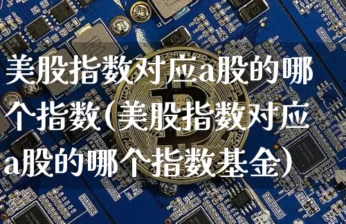 美股指数对应a股的哪个指数(美股指数对应a股的哪个指数基金)_https://www.czytfl.com_期货_第1张