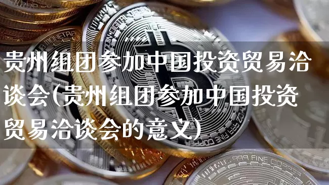 贵州组团参加中国投资贸易洽谈会(贵州组团参加中国投资贸易洽谈会的意义)_https://www.czytfl.com_期货价格_第1张