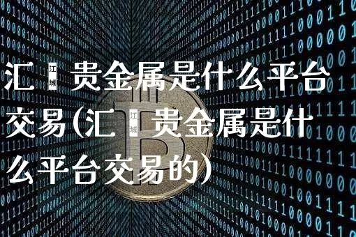 汇鑫贵金属是什么平台交易(汇鑫贵金属是什么平台交易的)_https://www.czytfl.com_期货行情_第1张