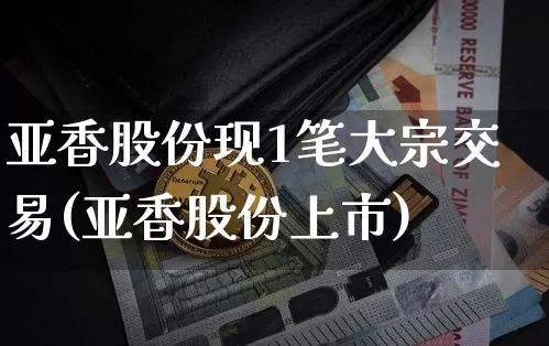 亚香股份现1笔大宗交易(亚香股份上市)_https://www.czytfl.com_期货行情_第1张