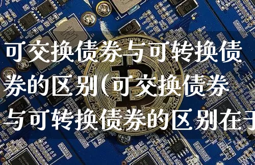 可交换债券与可转换债券的区别(可交换债券与可转换债券的区别在于)_https://www.czytfl.com_期货行情_第1张