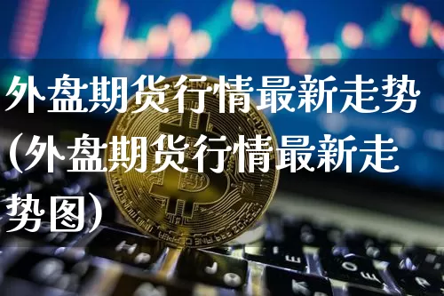 外盘期货行情最新走势(外盘期货行情最新走势图)_https://www.czytfl.com_期货价格_第1张