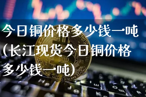 今日铜价格多少钱一吨(长江现货今日铜价格多少钱一吨)_https://www.czytfl.com_期货行情_第1张