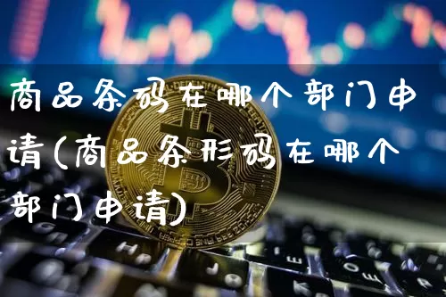 商品条码在哪个部门申请(商品条形码在哪个部门申请)_https://www.czytfl.com_期货行情_第1张