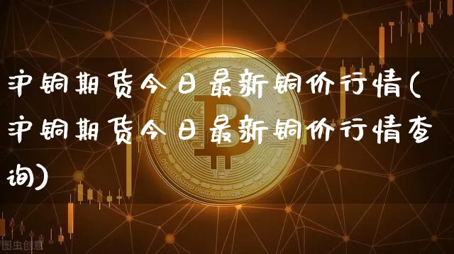 沪铜期货今日最新铜价行情(沪铜期货今日最新铜价行情查询)_https://www.czytfl.com_期货价格_第1张