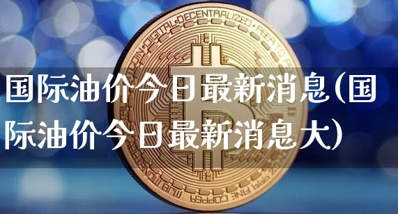 国际油价今日最新消息(国际油价今日最新消息大)_https://www.czytfl.com_期货行情_第1张