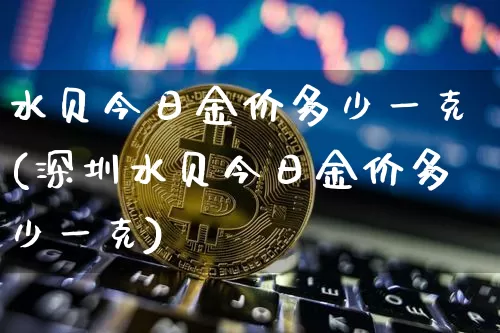 水贝今日金价多少一克(深圳水贝今日金价多少一克)_https://www.czytfl.com_期货价格_第1张