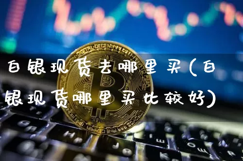 白银现货去哪里买(白银现货哪里买比较好)_https://www.czytfl.com_期货价格_第1张