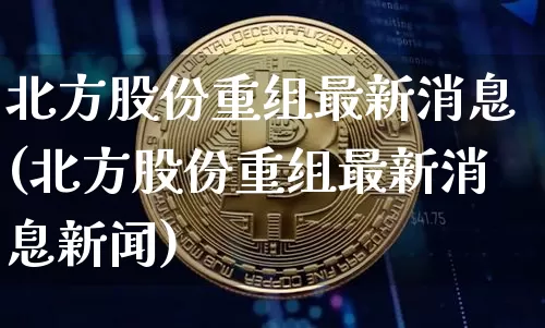 北方股份重组最新消息(北方股份重组最新消息新闻)_https://www.czytfl.com_期货行情_第1张