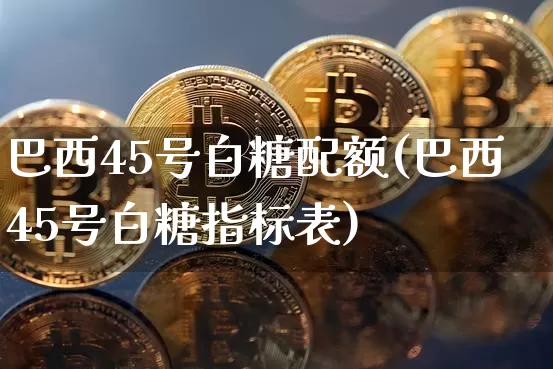 巴西45号白糖配额(巴西45号白糖指标表)_https://www.czytfl.com_期货走势_第1张