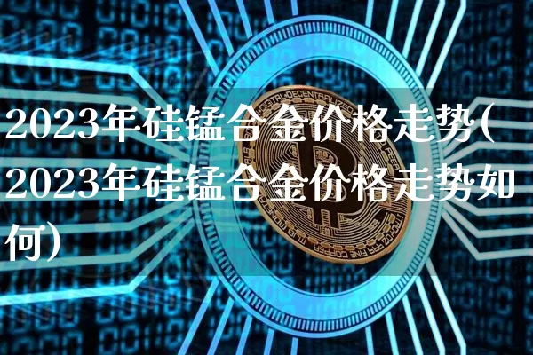 2023年硅锰合金价格走势(2023年硅锰合金价格走势如何)_https://www.czytfl.com_期货行情_第1张