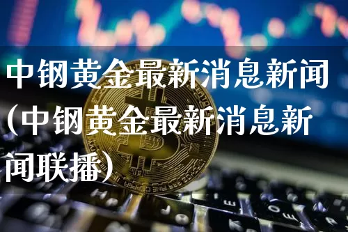 中钢黄金最新消息新闻(中钢黄金最新消息新闻联播)_https://www.czytfl.com_期货行情_第1张