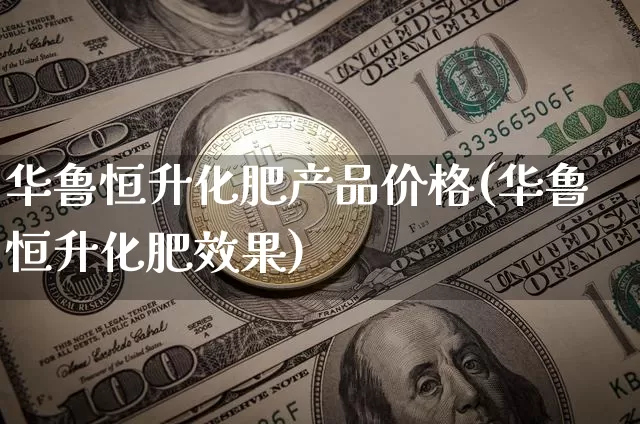 华鲁恒升化肥产品价格(华鲁恒升化肥效果)_https://www.czytfl.com_期货行情_第1张