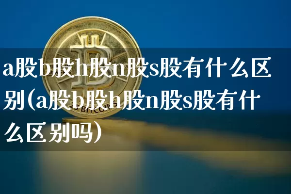 a股b股h股n股s股有什么区别(a股b股h股n股s股有什么区别吗)_https://www.czytfl.com_期货走势_第1张