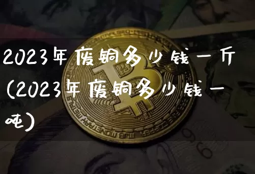 2023年废铜多少钱一斤(2023年废铜多少钱一吨)_https://www.czytfl.com_期货行情_第1张
