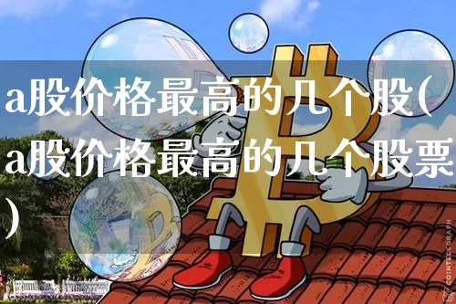 a股价格最高的几个股(a股价格最高的几个股票)_https://www.czytfl.com_期货价格_第1张