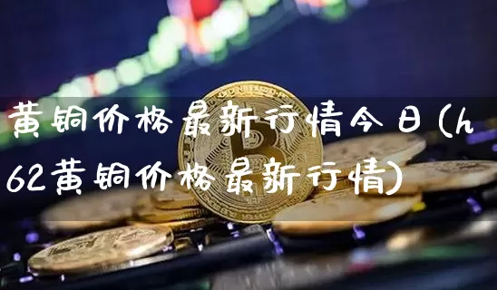 黄铜价格最新行情今日(h62黄铜价格最新行情)_https://www.czytfl.com_期货价格_第1张