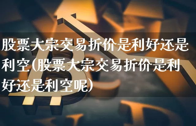 股票大宗交易折价是利好还是利空(股票大宗交易折价是利好还是利空呢)_https://www.czytfl.com_期货行情_第1张