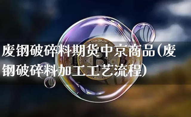废钢破碎料期货中京商品(废钢破碎料加工工艺流程)_https://www.czytfl.com_期货行情_第1张