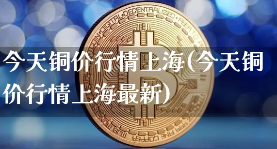 今天铜价行情上海(今天铜价行情上海最新)_https://www.czytfl.com_期货行情_第1张
