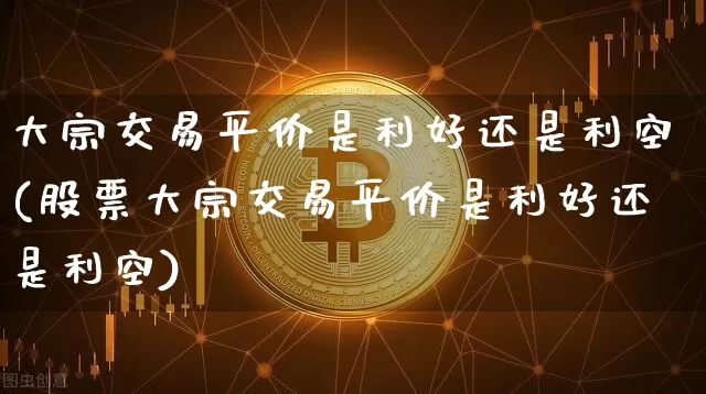 大宗交易平价是利好还是利空(股票大宗交易平价是利好还是利空)_https://www.czytfl.com_期货行情_第1张