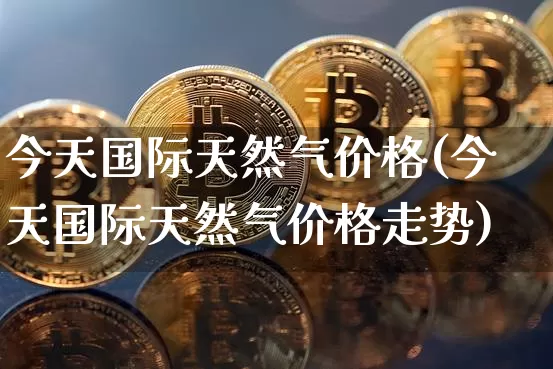 今天国际天然气价格(今天国际天然气价格走势)_https://www.czytfl.com_期货行情_第1张