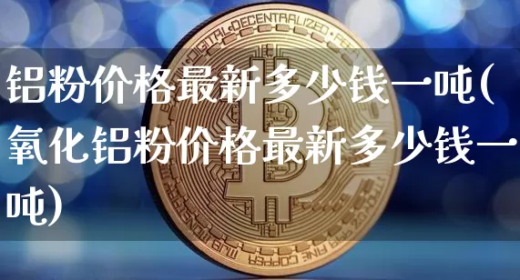 铝粉价格最新多少钱一吨(氧化铝粉价格最新多少钱一吨)_https://www.czytfl.com_期货行情_第1张
