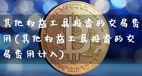 其他权益工具投资的交易费用(其他权益工具投资的交易费用计入)_https://www.czytfl.com_期货行情_第1张