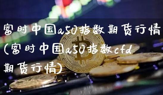 富时中国a50指数期货行情(富时中国a50指数cfd期货行情)_https://www.czytfl.com_期货行情_第1张
