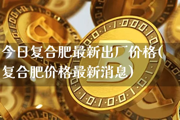 今日复合肥最新出厂价格(复合肥价格最新消息)_https://www.czytfl.com_期货行情_第1张