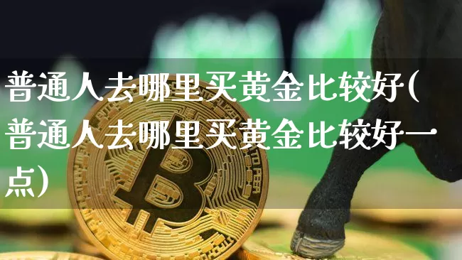 普通人去哪里买黄金比较好(普通人去哪里买黄金比较好一点)_https://www.czytfl.com_期货行情_第1张