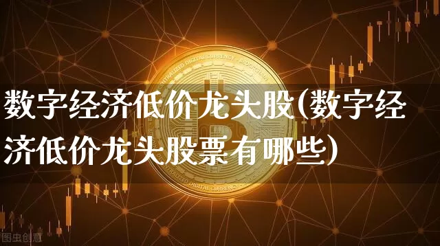 数字经济低价龙头股(数字经济低价龙头股票有哪些)_https://www.czytfl.com_期货走势_第1张