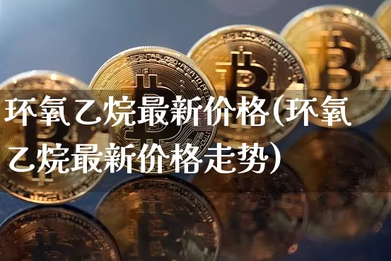 环氧乙烷最新价格(环氧乙烷最新价格走势)_https://www.czytfl.com_期货价格_第1张