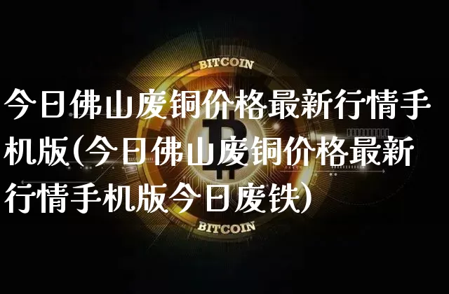 今日佛山废铜价格最新行情手机版(今日佛山废铜价格最新行情手机版今日废铁)_https://www.czytfl.com_期货价格_第1张