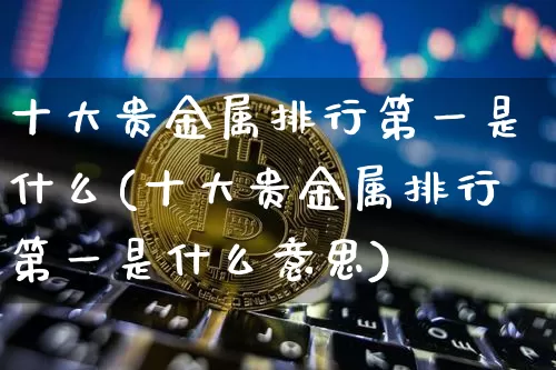 十大贵金属排行第一是什么(十大贵金属排行第一是什么意思)_https://www.czytfl.com_期货行情_第1张